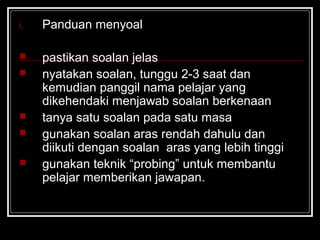 i. Panduan menyoal
 pastikan soalan jelas
 nyatakan soalan, tunggu 2-3 saat dan
kemudian panggil nama pelajar yang
dikehendaki menjawab soalan berkenaan
 tanya satu soalan pada satu masa
 gunakan soalan aras rendah dahulu dan
diikuti dengan soalan aras yang lebih tinggi
 gunakan teknik “probing” untuk membantu
pelajar memberikan jawapan.
 