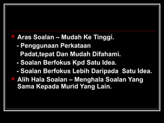  Aras Soalan – Mudah Ke Tinggi.
- Penggunaan Perkataan
Padat,tepat Dan Mudah Difahami.
- Soalan Berfokus Kpd Satu Idea.
- Soalan Berfokus Lebih Daripada Satu Idea.
 Alih Hala Soalan – Menghala Soalan Yang
Sama Kepada Murid Yang Lain.
 