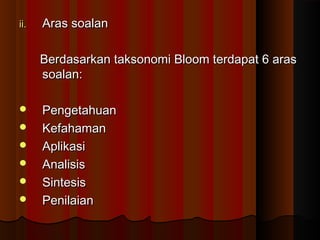 ii.ii. Aras soalanAras soalan
Berdasarkan taksonomi Bloom terdapat 6 arasBerdasarkan taksonomi Bloom terdapat 6 aras
soalan:soalan:
 PengetahuanPengetahuan
 KefahamanKefahaman
 AplikasiAplikasi
 AnalisisAnalisis
 SintesisSintesis
 PenilaianPenilaian
 