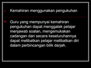 e. Kemahiran menggunakan pengukuhan
 Guru yang mempunyai kemahiran
pengukuhan dapat menggalak pelajar
menjawab soalan, mengemukakan
cadangan dan secara keseluruhannya
dapat melibatkan pelajar melibatkan diri
dalam perbincangan bilik darjah.
 
