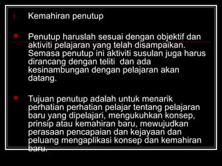 f. Kemahiran penutup
 Penutup haruslah sesuai dengan objektif dan
aktiviti pelajaran yang telah disampaikan.
Semasa penutup ini aktiviti susulan juga harus
dirancang dengan teliti dan ada
kesinambungan dengan pelajaran akan
datang.
 Tujuan penutup adalah untuk menarik
perhatian perhatian pelajar tentang pelajaran
baru yang dipelajari, mengukuhkan konsep,
prinsip atau kemahiran baru, mewujudkan
perasaan pencapaian dan kejayaan dan
peluang mengaplikasi konsep dan kemahiran
baru.
 