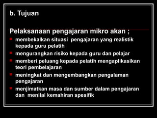 b. Tujuan
Pelaksanaan pengajaran mikro akan ;
 membekalkan situasi pengajaran yang realistik
kepada guru pelatih
 mengurangkan risiko kepada guru dan pelajar
 memberi peluang kepada pelatih mengaplikasikan
teori pembelajaran
 meningkat dan mengembangkan pengalaman
pengajaran
 menjimatkan masa dan sumber dalam pengajaran
dan menilai kemahiran spesifik
 
