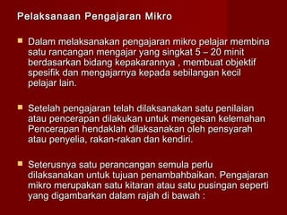 Pelaksanaan Pengajaran MikroPelaksanaan Pengajaran Mikro
 Dalam melaksanakan pengajaran mikro pelajar membinaDalam melaksanakan pengajaran mikro pelajar membina
satu rancangan mengajar yang singkat 5 – 20 minitsatu rancangan mengajar yang singkat 5 – 20 minit
berdasarkan bidang kepakarannya , membuat objektifberdasarkan bidang kepakarannya , membuat objektif
spesifik dan mengajarnya kepada sebilangan kecilspesifik dan mengajarnya kepada sebilangan kecil
pelajar lain.pelajar lain.
 Setelah pengajaran telah dilaksanakan satu penilaianSetelah pengajaran telah dilaksanakan satu penilaian
atau pencerapan dilakukan untuk mengesan kelemahanatau pencerapan dilakukan untuk mengesan kelemahan
Pencerapan hendaklah dilaksanakan oleh pensyarahPencerapan hendaklah dilaksanakan oleh pensyarah
atau penyelia, rakan-rakan dan kendiri.atau penyelia, rakan-rakan dan kendiri.
 Seterusnya satu perancangan semula perluSeterusnya satu perancangan semula perlu
dilaksanakan untuk tujuan penambahbaikan. Pengajarandilaksanakan untuk tujuan penambahbaikan. Pengajaran
mikro merupakan satu kitaran atau satu pusingan sepertimikro merupakan satu kitaran atau satu pusingan seperti
yang digambarkan dalam rajah di bawah :yang digambarkan dalam rajah di bawah :
 