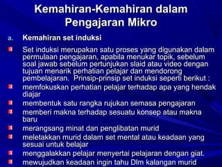 Kemahiran-Kemahiran dalamKemahiran-Kemahiran dalam
Pengajaran MikroPengajaran Mikro
a.a. Kemahiran set induksiKemahiran set induksi
Set induksi merupakan satu proses yang digunakan dalamSet induksi merupakan satu proses yang digunakan dalam
permulaan pengajaran, apabila menukar topik, sebelumpermulaan pengajaran, apabila menukar topik, sebelum
soal jawab sebelum pertunjukan slaid atau video dengansoal jawab sebelum pertunjukan slaid atau video dengan
tujuan menarik perhatian pelajar dan mendorongtujuan menarik perhatian pelajar dan mendorong
pembelajaran. Prinsip-prinsip set induksi seperti berikut :pembelajaran. Prinsip-prinsip set induksi seperti berikut :
memfokuskan perhatian pelajar terhadap apa yang hendakmemfokuskan perhatian pelajar terhadap apa yang hendak
diajardiajar
membentuk satu rangka rujukan semasa pengajaranmembentuk satu rangka rujukan semasa pengajaran
memberi makna terhadap sesuatu konsep atau maknamemberi makna terhadap sesuatu konsep atau makna
barubaru
merangsang minat dan penglibatan muridmerangsang minat dan penglibatan murid
meletakkan murid dalam set mental atau keadaan yangmeletakkan murid dalam set mental atau keadaan yang
sesuai untuk belajarsesuai untuk belajar
menggalakkan pelajar menyertai pelajaran dengan giat.menggalakkan pelajar menyertai pelajaran dengan giat.
mewujudkan keadaan ingin tahu Dlm kalangan muridmewujudkan keadaan ingin tahu Dlm kalangan murid
 