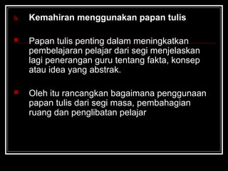 b. Kemahiran menggunakan papan tulis
 Papan tulis penting dalam meningkatkan
pembelajaran pelajar dari segi menjelaskan
lagi penerangan guru tentang fakta, konsep
atau idea yang abstrak.
 Oleh itu rancangkan bagaimana penggunaan
papan tulis dari segi masa, pembahagian
ruang dan penglibatan pelajar
 