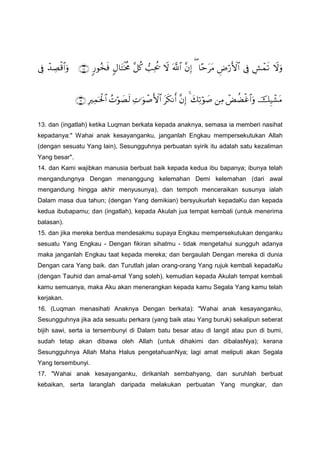 ŸωuρÄ·ôϑs?’ÎûÇÚö‘F{$#$—mttΒ(¨βÎ)©!$#Ÿω=Ïtä†¨≅ä.5Α$tFøƒèΧ9‘θã‚sù∩⊇∇∪ô‰ÅÁø%$#uρ’Îû
šÍ‹ô±tΒôÙàÒøî$#uρÏΒy7Ï?öθ|¹4¨βÎ)ts3Ρr&ÏN≡uθô¹F{$#ßNöθ|Ás9ÎŽÏϑptø:$#∩⊇∪
13. dan (ingatlah) ketika Luqman berkata kepada anaknya, semasa ia memberi nasihat
kepadanya:" Wahai anak kesayanganku, janganlah Engkau mempersekutukan Allah
(dengan sesuatu Yang lain), Sesungguhnya perbuatan syirik itu adalah satu kezaliman
Yang besar".
14. dan Kami wajibkan manusia berbuat baik kepada kedua ibu bapanya; ibunya telah
mengandungnya Dengan menanggung kelemahan Demi kelemahan (dari awal
mengandung hingga akhir menyusunya), dan tempoh menceraikan susunya ialah
Dalam masa dua tahun; (dengan Yang demikian) bersyukurlah kepadaKu dan kepada
kedua ibubapamu; dan (ingatlah), kepada Akulah jua tempat kembali (untuk menerima
balasan).
15. dan jika mereka berdua mendesakmu supaya Engkau mempersekutukan denganku
sesuatu Yang Engkau - Dengan fikiran sihatmu - tidak mengetahui sungguh adanya
maka janganlah Engkau taat kepada mereka; dan bergaulah Dengan mereka di dunia
Dengan cara Yang baik. dan Turutlah jalan orang-orang Yang rujuk kembali kepadaKu
(dengan Tauhid dan amal-amal Yang soleh). kemudian kepada Akulah tempat kembali
kamu semuanya, maka Aku akan menerangkan kepada kamu Segala Yang kamu telah
kerjakan.
16. (Luqman menasihati Anaknya Dengan berkata): "Wahai anak kesayanganku,
Sesungguhnya jika ada sesuatu perkara (yang baik atau Yang buruk) sekalipun seberat
bijih sawi, serta ia tersembunyi di Dalam batu besar atau di langit atau pun di bumi,
sudah tetap akan dibawa oleh Allah (untuk dihakimi dan dibalasNya); kerana
Sesungguhnya Allah Maha Halus pengetahuanNya; lagi amat meliputi akan Segala
Yang tersembunyi.
17. "Wahai anak kesayanganku, dirikanlah sembahyang, dan suruhlah berbuat
kebaikan, serta laranglah daripada melakukan perbuatan Yang mungkar, dan
 