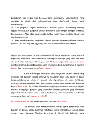 Bersabarlah atas Segala bala bencana Yang menimpamu. Sesungguhnya Yang
demikian itu adalah dari perkara-perkara Yang dikehendaki diambil berat
melakukannya.
18. "Dan janganlah Engkau memalingkan mukamu (kerana memandang rendah)
kepada manusia, dan janganlah Engkau berjalan di bumi Dengan berlagak sombong;
Sesungguhnya Allah tidak suka kepada tiap-tiap orang Yang sombong takbur, lagi
membanggakan diri.
19. "Dan sederhanakanlah langkahmu semasa berjalan, juga rendahkanlah suaramu
(semasa berkata-kata), Sesungguhnya seburuk-buruk suara ialah suara keldai".
Wasiat turut memainkan peranan yang penting di dalam berdakwah. 'Bapa' memikul
tugas yang amat berat untuk memelihara kebahagiaan keluarga yang terdiri dari isteri
dan anak-anak. Kita telah dihidangkan oleh Al Quran bagaimana Luqman al-Hakim
mendidik anaknya. Dan sebagaimana yang dimaklumi sebuah surah khusus di dalam Al
Quran diberi nama dengan nama Surah Luqman.
Ramai di kalangan umat Islam tidak mengetahui bahawa 'wasiat' yang
diberikan oleh Luqman kepada anaknya itu merupakan salah satu 'teknik' di dalam
berdakwah.Sekiranya teknik ini diamati lalu dipraktikkan di dalam kehidupan
seharian,nescaya anak-anak akan lahir sebagai muslim yang beriman dan bertaqwa
kepada Allah s.w.t.. Bertuahlah sebuah keluarga yang mempunyai anak-anak seperti
mereka. Mempunyai generasi yang diibaratkan umpama purnama yang menerangi
kegelapan malam. Wahai ayah dan ibu,wasiatkan kepada anak-anakmu sepertimana
wasiat yang diajar oleh Luqman al-Hakim!!!
Dr.Wahbah Az-Zuhaili telah berkata di dalam bukunya 'Tafsir Munir':
"Al Baidhawi telah berkata bahawa nama Luqman sebenarnya ialah
Luqman bin Ba'ura. Beliau bukannya nabi tetapi jumhur mengatakan bahawa beliau
seorang yang bijaksana. Diberikan kepadanya Al Hikmah iaitu kelebihan pada
 
