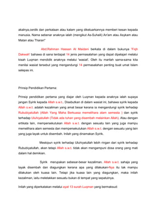 akalnya,cerdik dan perkataan atau kalam yang dikeluarkannya memberi kesan kepada
manusia. Nama sebenar anaknya ialah (mengikut As-Suhaili) An'am atau Asykam atau
Matan atau Tharan"
Abd.Rahman Hassan Al Maidani berkata di dalam bukunya 'Fiqh
Dakwah' bahawa di sana terdapat 14 jenis permasalahan yang dapat dipelajari melalui
kisah Luqman mendidik anaknya melalui 'wasiat'. Oleh itu marilah sama-sama kita
menilai wasiat tersebut yang mengandungi 14 permasalahan penting buat umat Islam
selepas ini.
Prinsip Pendidikan Pertama:
Prinsip pendidikan pertama yang diajar oleh Luqman kepada anaknya ialah supaya
jangan Syirik kepada Allah s.w.t.. Disebutkan di dalam wasiat ini, bahawa syirik kepada
Allah s.w.t. adalah kezaliman yang amat besar kerana ia mengandungi syirik terhadap
Rububiyatullah (Allah Yang Maha Berkuasa memelihara alam semesta ) dan syirik
terhadap Uluhiyatullah (Tidak ada tuhan yang disembah melainkan Allah). Atau dengan
ertikata lain, mempersekutukan Allah s.w.t. dengan sesuatu lain yang juga mampu
memelihara alam semesta dan mempersekutukan Allah s.w.t. dengan sesuatu yang lain
yang juga layak untuk disembah. Inilah yang dinamakan Syirik.
Meskipun syirik terhadap Uluhiyatullah lebih ringan dari syirik terhadap
Rububiyatullah, akan tetapi Allah s.w.t. tidak akan mengampuni dosa orang yang mati
dalam hal demikian.
Syirik merupakan sebesar-besar kezaliman. Allah s.w.t. sahaja yang
layak disembah dan diagungkan kerana apa yang dilakukan-Nya itu tak mampu
dilakukan oleh kuasa lain. Tetapi jika kuasa lain yang diagungkan, maka inilah
kezaliman, iaitu meletakkan sesuatu bukan di tempat yang sepatutnya.
Inilah yang diperkatakan melalui ayat 13 surah Luqman yang bermaksud:
 