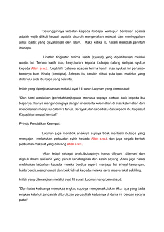 Sesungguhnya ketaatan kepada ibubapa walaupun berlainan agama
adalah wajib diikuti kecuali apabila disuruh mengerjakan maksiat dan meninggalkan
amal ibadat yang disyariatkan oleh Islam. Maka ketika itu haram mentaati perintah
ibubapa.
Lihatlah tingkatan terima kasih (syukur) yang diperlihatkan melalui
wasiat ini. Terima kasih atau kesyukuran kepada ibubapa datang selepas syukur
kepada Allah s.w.t.. 'Logiklah' bahawa ucapan terima kasih atau syukur ini pertama-
tamanya buat Khaliq (pencipta). Selepas itu barulah diikuti pula buat makhluk yang
didahului oleh ibu bapa yang tercinta.
Inilah yang diperjelaskankan melalui ayat 14 surah Luqman yang bermaksud:
"Dan kami wasiatkan (perintahkan)kepada manusia supaya berbuat baik kepada ibu
bapanya. Ibunya mengandungnya dengan menderita kelemahan di atas kelemahan dan
menceraikan menyusu dalam 2 tahun. Bersyukurlah kepadaku dan kepada ibu bapamu!
Kepadaku tempat kembali"
Prinsip Pendidikan Keempat:
Luqman juga mendidik anaknya supaya tidak mentaati ibubapa yang
mengajak melakukan perbuatan syirik kepada Allah s.w.t. dan juga segala bentuk
perbuatan maksiat yang dilarang Allah s.w.t.
Akan tetapi sebagai anak,ibubapanya harus dilayani ,ditemani dan
digauli dalam suasana yang penuh kebahagiaan dan kasih sayang. Anak juga harus
melakukan kebaikan kepada mereka berdua seperti menjaga hal ehwal kewangan,
harta benda,menghormati dan berkhidmat kepada mereka serta masyarakat sekililing.
Inilah yang diterangkan melalui ayat 15 surah Luqman yang bermaksud:
"Dan kalau keduanya memaksa engkau supaya mempersekutukan Aku, apa yang tiada
engkau ketahui ,janganlah dituruti;dan pergaulilah keduanya di dunia ini dengan secara
patut"
 