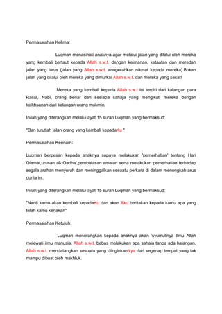 Permasalahan Kelima:
Luqman menasihati anaknya agar melalui jalan yang dilalui oleh mereka
yang kembali bertaut kepada Allah s.w.t. dengan keimanan, ketaatan dan meredah
jalan yang lurus (jalan yang Allah s.w.t. anugerahkan nikmat kepada mereka).Bukan
jalan yang dilalui oleh mereka yang dimurkai Allah s.w.t. dan mereka yang sesat!
Mereka yang kembali kepada Allah s.w.t ini terdiri dari kalangan para
Rasul, Nabi, orang benar dan sesiapa sahaja yang mengikuti mereka dengan
keikhsanan dari kalangan orang mukmin.
Inilah yang diterangkan melalui ayat 15 surah Luqman yang bermaksud:
"Dan turutlah jalan orang yang kembali kepadaKu "
Permasalahan Keenam:
Luqman berpesan kepada anaknya supaya melakukan 'pemerhatian' tentang Hari
Qiamat,urusan al- Qadha',pembalasan amalan serta melakukan pemerhatian terhadap
segala arahan menyuruh dan meninggalkan sesuatu perkara di dalam menongkah arus
dunia ini.
Inilah yang diterangkan melalui ayat 15 surah Luqman yang bermaksud:
"Nanti kamu akan kembali kepadaKu dan akan Aku beritakan kepada kamu apa yang
telah kamu kerjakan"
Permasalahan Ketujuh:
Luqman menerangkan kepada anaknya akan 'syumul'nya Ilmu Allah
melewati ilmu manusia. Allah s.w.t. bebas melakukan apa sahaja tanpa ada halangan.
Allah s.w.t. mendatangkan sesuatu yang diinginkanNya dari segenap tempat yang tak
mampu dibuat oleh makhluk.
 