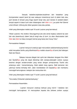 Sesuatu kebaikan,kejahatan,kezaliman dan kesalahan yang
diumpamakan seperti berat biji sawi walaupun tersembunyi jauh di dalam batu atau
jauh berada di tempat yang tinggi seperti langit atau jauh berada di sedalam-dalam
tempat seperti di dasar bumi akan didatangkan oleh Allah s.w.t. jua pada Hari Qiamat
untuk dihisab / dihitung dan diberi ganjaran dosa atau pahala.
Inilah yang diterangkan melalui ayat 16 surah Luqman yang bermaksud:
"(Kata Luqman): Hai anakku! Sesungguhnya jika ada (amal engkau) seberat biji sawi
dan ada (tesembunyi) dalam batu,di langit atau di bumi ,itu akan dikemukakan oleh
Allah dan Allah itu Halus (mengerti hal-hal yang halus) dan Cukup Tahu"
Permasalahan Kelapan:
Luqman menyuruh anaknya agar menunaikan solat/sembahyang kerana
solat merupakan fardhu yang difardhukanNya melalui utusanNya di bumi( dari kalangan
Nabi dan Rasul).
Selepas manusia ditegah dari syirik dan ditakutkan dengaan Ilmu Allah
dan QudratNya yang tak dapat ditandingi oleh sesiapa,datanglah arahan supaya
beramal dengan amalan-amalan yang serasi dengan prinsip-prinsip Tauhid iaitu
antaranya solat / bersembahyang. Solat adalah tiang agama. Dalil keimanan dan
yakinnya hamba terhadap Ilahi. Jalan mendekatkan diri kepadaNya dan membantu
mencegah kemungkaran, kekejian dan mensucikan diri.
Inilah yang diterangkan melalui ayat 17 surah Luqman yang bermaksud:
"Hai anakku! Dirikanlah solat/sembahyang "
Permasalahan Kesembilan:
Luqman menyuruh anaknya berbuat yang ma'ruf / kebaikan dan
mencegah kemungkaran. Ini menunjukkan kepada kita bahawa arahan supaya
 