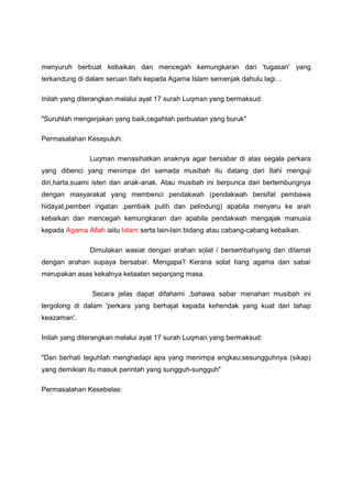 menyuruh berbuat kebaikan dan mencegah kemungkaran dari 'tugasan' yang
terkandung di dalam seruan Ilahi kepada Agama Islam semenjak dahulu lagi
Inilah yang diterangkan melalui ayat 17 surah Luqman yang bermaksud:
"Suruhlah mengerjakan yang baik,cegahlah perbuatan yang buruk"
Permasalahan Kesepuluh:
Luqman menasihatkan anaknya agar bersabar di atas segala perkara
yang dibenci yang menimpa diri samada musibah itu datang dari Ilahi menguji
diri,harta,suami isteri dan anak-anak. Atau musibah ini berpunca dari bertembungnya
dengan masyarakat yang membenci pendakwah (pendakwah bersifat pembawa
hidayat,pemberi ingatan ,pembaik pulih dan pelindung) apabila menyeru ke arah
kebaikan dan mencegah kemungkaran dan apabila pendakwah mengajak manusia
kepada Agama Allah iaitu Islam serta lain-lain bidang atau cabang-cabang kebaikan.
Dimulakan wasiat dengan arahan solat / bersembahyang dan ditamat
dengan arahan supaya bersabar. Mengapa? Kerana solat tiang agama dan sabar
merupakan asas kekalnya ketaatan sepanjang masa.
Secara jelas dapat difahami ,bahawa sabar menahan musibah ini
tergolong di dalam 'perkara yang berhajat kepada kehendak yang kuat dari tahap
keazaman'.
Inilah yang diterangkan melalui ayat 17 surah Luqman yang bermaksud:
"Dan berhati teguhlah menghadapi apa yang menimpa engkau;sesungguhnya (sikap)
yang demikian itu masuk perintah yang sungguh-sungguh"
Permasalahan Kesebelas:
 