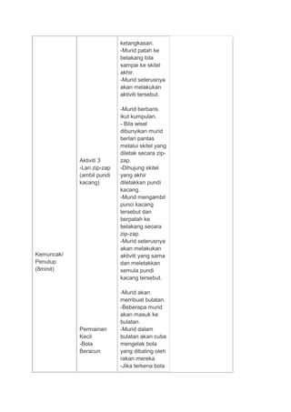 Kemuncak/
Penutup
(8minit)
Aktiviti 3
-Lari zip-zap
(ambil pundi
kacang)
Permainan
Kecil
-Bola
Beracun
ketangkasan.
-Murid patah ke
belakang bila
sampai ke skitel
akhir.
-Murid seterusnya
akan melakukan
aktiviti tersebut.
-Murid berbaris
ikut kumpulan.
- Bila wisel
dibunyikan murid
berlari pantas
melalui skitel yang
diletak secara zip-
zap.
-Dihujung skitel
yang akhir
diletakkan pundi
kacang.
-Murid mengambil
punci kacang
tersebut dan
berpatah ke
belakang secara
zip-zap.
-Murid seterusnya
akan melakukan
aktiviti yang sama
dan meletakkan
semula pundi
kacang tersebut.
-Murid akan
membuat bulatan.
-Beberapa murid
akan masuk ke
bulatan.
-Murid dalam
bulatan akan cuba
mengelak bola
yang dibaling oleh
rakan mereka.
-Jika terkena bola
 