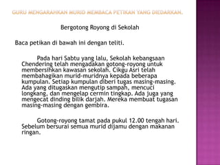 Bergotong Royong di Sekolah

Baca petikan di bawah ini dengan teliti.

       Pada hari Sabtu yang lalu, Sekolah kebangsaan
  Chendering telah mengadakan gotong-royong untuk
  membersihkan kawasan sekolah. Cikgu Asri telah
  membahagikan murid-muridnya kepada beberapa
  kumpulan. Setiap kumpulan diberi tugas masing-masing.
  Ada yang ditugaskan mengutip sampah, mencuci
  longkang, dan mengelap cermin tingkap. Ada juga yang
  mengecat dinding bilik darjah. Mereka membuat tugasan
  masing-masing dengan gembira.

       Gotong-royong tamat pada pukul 12.00 tengah hari.
  Sebelum bersurai semua murid dijamu dengan makanan
  ringan.
 