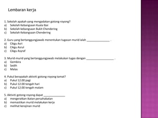 Lembaran kerja

1. Sekolah apakah yang mengadakan gotong-royong?
a) Sekolah Kebangsaan Kuala Ibai
b) Sekolah kebangsaan Bukit Chendering
c) Sekolah Kebangsaan Chendering

2. Guru yang bertanggungjawab menentukan tugasan murid ialah _______________ .
a) Cikgu Asri
b) Cikgu Asrul
c) Cikgu Asyraf

3. Murid-murid yang bertanggungjawab melakukan tugas dengan __________________ .
a) Gembira
b) Sedih
c) Malas

4. Pukul berapakah aktiviti gotong-royong tamat?
a) Pukul 12.00 pagi
b) Pukul 12.00 tengah hari
c) Pukul 12.00 tengah malam

5. Aktiviti gotong-royong dapat ______________
a) mengeratkan ikatan persahabatan
b) memastikan murid melakukan kerja
c) melihat kerajinan murid
 