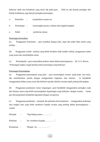 berkesan salah satu kemahiran yang mesti ada pada guru.          Oleh itu ada banyak peringkat dan
bentuk kefahaman, juga banyak peringkat penerangan,


a.      Pentarifan      -       menjelaskan sesuatu isu


b.        Penerangan    -       menerangkan proses, struktur dan langkah-langkah.


c.      Sebab               -   pemberian alasan


Penerangan berstruktur
(a)         Penggunaan keutamaan - guru nyatakan dengan jelas, tepat dan padat fakta utama yang
terlibat.


(b)         Penggunaan contoh - perkara yang dititik beratkan ialah mudah, berkait, penggunaan media
yang sesuai dan menimbulkan minat.


(c)         Penyimpulan - guru menyatakan perkara utama dalam penerangannya.        Dr. G.A. Brown,
‘Penerangan ringkas sangat penting untuk penerangan yang berkesan’.


Penerangan Penyampaian
(a)         Penggunaan penyampaian yang jelas - guru menerangkan sesuatu aspek pada satu masa,
dan memfokuskan semula dengan menggunakan ringkasan atau ilastrasi.                     Ia hendaklah
menggunakan bahasa yang sesuai dan berhenti sejenak sebelum sesuatu aspek penting diterangkan.


(b)         Penggunaan penekanan variasi rangsangan - guru hendaklah menggunakan peringkat, nada
dan intonasi suara yang boleh menyampaikan kepentingan yang berkaitan dengan sesuatu.          Gerak
geri dan pergerakan hendaklah digunakan dengan sewajarnya.


(c)         Penggunaan penekanan – petunjuk dan perkaitan dan keutamaan - menggunakan perkataan
atau rangkai kata yang boleh membawa kepada sesuatu yang penting dalam penerangannya -
contoh:


Petunjuk         -      ‘Tiga bidang utama………….’


Perkaitan        -      ‘Ini membawa kepada……………’


Keutamaan        -      ‘Dengan ini……………….’



                                                   14
 