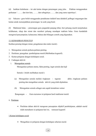 (d)    Jauhkan kekaburan - ini ada kaitan dengan penerangan yang jelas.           Elakkan menggunakan
perkataan ‘…….. dan lain-lain, ……. dan sebagainya…….. dan yang sama sepertinya’.


(e)    Sekuens - guru boleh menggunakn pendekatan induktif atau deduktif, pelbagai rangsangan dan
kaitan untuk menunjukkkan penerangan ke arah yang betul.


(f)    Maklumat balas - penerangan guru janganlah panjang lebar, beri peluang murid menjelaskan
kefahaman, sikap dan minat dan memberi peluang mendapat maklum balas. Guru hendaklah
mengawal penyampaian, kelancaran, bahasa dan bilangan contoh yang digunakan.


3.1 KEMAHIRAN PENUTUP
Kaitkan penutup dengan minat, pengalaman dan reaksi murid;-


1. Menegaskan semula perkara-perkara penting.
2. Penilaian, peneguhan pembelajaran murid (Melibatkan kognetif).
3. Kaitan pelajaran dengan kehidupan sosial.
4. Cadangan aktiviti
  i.    Menegaskan semula
              Menegaskan perkara utama, fakta penting, ingat semula dan kajI


              Semula ( boleh melibatkan murid )


        (a)       Menegaskan semula melalui ringkasan       - teguran           akhir, ringkasan perkara
                  penting dan mengaitkan semula aktiviti yang telah dijalankan.


        (b)       Menegaskan semula sebagai satu aspek kemahiran variasi


         Rangsangan -          Guru merumus isi pelajaran hasil maklumat murid.


ii. Penilaian


              •    Penilaian dalam aktiviti mengesan pencapaian objektif pembelajaran, adakah murid
                   telah memahami isi pelajaran hari ini,   rumusan kognetif.


1.Kaitan kehidupan social


              •    Mengaitkan isi pelajaran dengan kehidupan seharian murid.



                                                     14
 