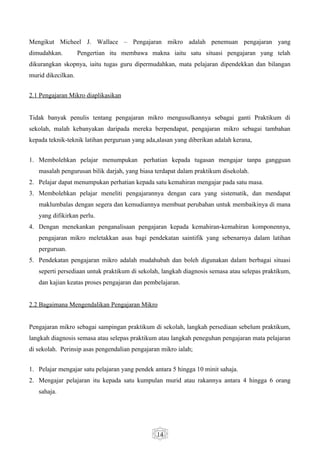 Mengikut Micheel J. Wallace – Pengajaran mikro adalah penemuan pengajaran yang
dimudahkan.         Pengertian itu membawa makna iaitu satu situasi pengajaran yang telah
dikurangkan skopnya, iaitu tugas guru dipermudahkan, mata pelajaran dipendekkan dan bilangan
murid dikecilkan.


2.1 Pengajaran Mikro diaplikasikan


Tidak banyak penulis tentang pengajaran mikro mengusulkannya sebagai ganti Praktikum di
sekolah, malah kebanyakan daripada mereka berpendapat, pengajaran mikro sebagai tambahan
kepada teknik-teknik latihan perguruan yang ada,alasan yang diberikan adalah kerana,


1. Membolehkan pelajar menumpukan perhatian kepada tugasan mengajar tanpa gangguan
   masalah pengurusan bilik darjah, yang biasa terdapat dalam praktikum disekolah.
2. Pelajar dapat menumpukan perhatian kepada satu kemahiran mengajar pada satu masa.
3. Membolehkan pelajar meneliti pengajarannya dengan cara yang sistematik, dan mendapat
   maklumbalas dengan segera dan kemudiannya membuat perubahan untuk membaikinya di mana
   yang difikirkan perlu.
4. Dengan menekankan penganalisaan pengajaran kepada kemahiran-kemahiran komponennya,
   pengajaran mikro meletakkan asas bagi pendekatan saintifik yang sebenarnya dalam latihan
   perguruan.
5. Pendekatan pengajaran mikro adalah mudahubah dan boleh digunakan dalam berbagai situasi
   seperti persediaan untuk praktikum di sekolah, langkah diagnosis semasa atau selepas praktikum,
   dan kajian keatas proses pengajaran dan pembelajaran.


2.2 Bagaimana Mengendalikan Pengajaran Mikro


Pengajaran mikro sebagai sampingan praktikum di sekolah, langkah persediaan sebelum praktikum,
langkah diagnosis semasa atau selepas praktikum atau langkah peneguhan pengajaran mata pelajaran
di sekolah. Perinsip asas pengendalian pengajaran mikro ialah;


1. Pelajar mengajar satu pelajaran yang pendek antara 5 hingga 10 minit sahaja.
2. Mengajar pelajaran itu kepada satu kumpulan murid atau rakannya antara 4 hingga 6 orang
   sahaja.




                                                14
 
