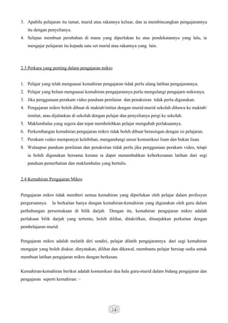 3. Apabila pelajaran itu tamat, murid atau rakannya keluar, dan ia membincangkan pengajarannya
   itu dengan penyelianya.
4. Selepas membuat perubahan di mana yang diperlukan ke atas pendekatannya yang lalu, ia
   mengajar pelajaran itu kepada satu set murid atau rakannya yang lain.



2.3 Perkara yang penting dalam pengajaran mikro


1. Pelajar yang telah menguasai kemahiran pengajaran tidak perlu ulang latihan pengajarannya.
2. Pelajar yang belum menguasai kemahiran pengajarannya perlu mengulangi pengajarn mikronya.
3. Jika penggunaan perakam video panduan penilaian dan penaksiran tidak perlu digunakan.
4. Pengajaran mikro boleh dibuat di maktab/intitut dengan murid-murid sekolah dibawa ke maktab/
   institut, atau dijalankan di sekolah dengan pelajar dan penyelianya pergi ke sekolah.
5. Maklumbalas yang segera dan tepat membolehkan pelajar mengubah perlakuannya.
6. Perkembangan kemahiran pengajaran mikro tidak boleh dibuat berasingan dengan isi pelajaran.
7. Perakam vedeo mempunyai kelebihan, mengandungi unsur komunikasi lisan dan bukan lisan.
8. Walaupun panduan penilaian dan penaksiran tidak perlu jika penggunaan perakam video, tetapi
   ia boleh digunakan bersama kerana ia dapat menambahkan keberkesanan latihan dari segi
   panduan pemerhatian dan maklumbalas yang bertulis.


2.4 Kemahiran Pengajaran Mikro


Pengajaran mikro tidak memberi semua kemahiran yang diperlukan oleh pelajar dalam profesyen
perguruannya.   Ia berkaitan hanya dengan kemahiran-kemahiran yang digunakan oleh guru dalam
perhubungan persemukaan di bilik darjah. Dengan itu, kemahiran pengajaran mikro adalah
perlakuan bilik darjah yang tertentu, boleh dilihat, ditakrifkan, ditunjukkan perkaitan dengan
pembelajaran murid.


Pengajaran mikro adalah melatih diri sendiri, pelajar dilatih pengajarannya dari segi kemahiran
mengajar yang boleh diukur, dinyatakan, dilihat dan dikawal, membantu pelajar bersiap sedia untuk
membuat latihan pengajaran mikro dengan berkesan.


Kemahiran-kemahiran berikut adalah komunikasi dua hala guru-murid dalam bidang pengajaran dan
pengajaran seperti kemahiran: –




                                                 14
 