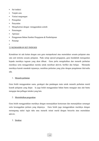    Set induksi
   Tunjuk cara
   Variasi rangsangan
   Peneguhan
   Penyoalan
   Mengilustrasi dengan menggunakan contoh
   Penerangan
   Aprisiasi
   Penggunaan Bahan Sumber Pengajaran & Pembelajaran
   Penutup

2.5 KEMAHIRAN SET INDUKSI


Kemahiran ini ada kaitan dengan cara guru memperkenal atau memulakan sesuatu pelajaran atau
satu unit tertentu sesuatu pelajaran. Pada setiap epesod pengajaran, guru hendaklah menegaskan
kepada muridnya tugasan yang akan dibuat.      Guru perlu mengekalkan dan menarik perhatian
muridnya serta menggerakkan mereka untuk membuat aktiviti, berfikir dan belajar.    Memandu
muridnya kearah manakah tujuannya, membina perkaitan yang jelas dengan pengalaman lalu/sedia
ada.


    1. Menarik perhatian


Guru boleh menggunakan suara, gerakgeri dan pandangan mata untuk menarik perhatian murid
kearah pelajaran yang diajar. Ia juga boleh menggunakan bahan bantu mengajar atau alat bantu
mengajar dan pelbagai intraksi yang lain.


    2. Menimbulkan pergerakan


Guru boleh menggerakkan muridnya dengan menunjukkan kemesraan dan menunjukkan semangat
serta kesungguhan perkara yang diajarnya.     Guru boleh juga menggerakkan muridnya dengan
merangsang naluri ingin tahu atau menarik minat murid dengan bercerita atau memulakan
aktiviti.


    3. Struktur




                                              14
 