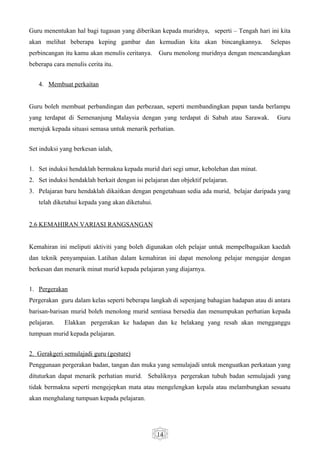 Guru menentukan hal bagi tugasan yang diberikan kepada muridnya, seperti – Tengah hari ini kita
akan melihat beberapa keping gambar dan kemudian kita akan bincangkannya.                Selepas
perbincangan itu kamu akan menulis ceritanya.     Guru menolong muridnya dengan mencandangkan
beberapa cara menulis cerita itu.


   4. Membuat perkaitan


Guru boleh membuat perbandingan dan perbezaan, seperti membandingkan papan tanda berlampu
yang terdapat di Semenanjung Malaysia dengan yang terdapat di Sabah atau Sarawak.           Guru
merujuk kepada situasi semasa untuk menarik perhatian.


Set induksi yang berkesan ialah,


1. Set induksi hendaklah bermakna kepada murid dari segi umur, kebolehan dan minat.
2. Set induksi hendaklah berkait dengan isi pelajaran dan objektif pelajaran.
3. Pelajaran baru hendaklah dikaitkan dengan pengetahuan sedia ada murid, belajar daripada yang
   telah diketahui kepada yang akan diketuhui.


2.6 KEMAHIRAN VARIASI RANGSANGAN


Kemahiran ini meliputi aktiviti yang boleh digunakan oleh pelajar untuk mempelbagaikan kaedah
dan teknik penyampaian. Latihan dalam kemahiran ini dapat menolong pelajar mengajar dengan
berkesan dan menarik minat murid kepada pelajaran yang diajarnya.


1. Pergerakan
Pergerakan guru dalam kelas seperti beberapa langkah di sepenjang bahagian hadapan atau di antara
barisan-barisan murid boleh menolong murid sentiasa bersedia dan menumpukan perhatian kepada
pelajaran.   Elakkan pergerakan ke hadapan dan ke belakang yang resah akan mengganggu
tumpuan murid kepada pelajaran.


2. Gerakgeri semulajadi guru (gesture)
Penggunaan pergerakan badan, tangan dan muka yang semulajadi untuk menguatkan perkataan yang
dituturkan dapat menarik perhatian murid. Sebaliknya pergerakan tubuh badan semulajadi yang
tidak bermakna seperti mengejepkan mata atau mengelengkan kepala atau melambungkan sesuatu
akan menghalang tumpuan kepada pelajaran.




                                                 14
 
