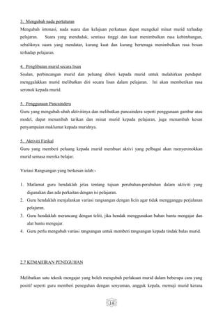 3. Mengubah nada pertuturan
Mengubah intonasi, nada suara dan kelajuan perkataan dapat mengekal minat murid terhadap
pelajaran.      Suara yang mendadak, sentiasa tinggi dan kuat menimbulkan rasa kebimbangan,
sebaliknya suara yang mendatar, kurang kuat dan kurang bertenaga menimbulkan rasa bosan
terhadap pelajaran.


4. Penglibatan murid secara lisan
Soalan, perbincangan murid dan peluang diberi kepada murid untuk melahirkan pendapat
menggalakkan murid melibatkan diri secara lisan dalam pelajaran.    Ini akan memberikan rasa
seronok kepada murid.


5. Penggunaan Pancaindera
Guru yang mengubah-ubah aktivitinya dan melibatkan pancaindera seperti penggunaan gambar atau
model, dapat menambah tarikan dan minat murid kepada pelajaran, juga menambah kesan
penyampaian maklumat kepada muridnya.


5. Aktiviti Fizikal
Guru yang memberi peluang kepada murid membuat aktivi yang pelbagai akan menyeronokkan
murid semasa mereka belajar.


Variasi Rangsangan yang berkesan ialah:-


1. Matlamat guru hendaklah jelas tentang tujuan perubahan-perubahan dalam aktiviti yang
   digunakan dan ada perkaitan dengan isi pelajaran.
2. Guru hendaklah menjalankan variasi rangsangan dengan licin agar tidak mengganggu perjalanan
   pelajaran.
3. Guru hendaklah merancang dengan teliti, jika hendak menggunakan bahan bantu mengajar dan
   alat bantu mengajar.
4. Guru perlu mengubah variasi rangsangan untuk memberi rangsangan kepada tindak balas murid.




2.7 KEMAHIRAN PENEGUHAN


Melibatkan satu teknik mengajar yang boleh mengubah perlakuan murid dalam beberapa cara yang
positif seperti guru memberi peneguhan dengan senyuman, angguk kepala, memuji murid kerana


                                               14
 