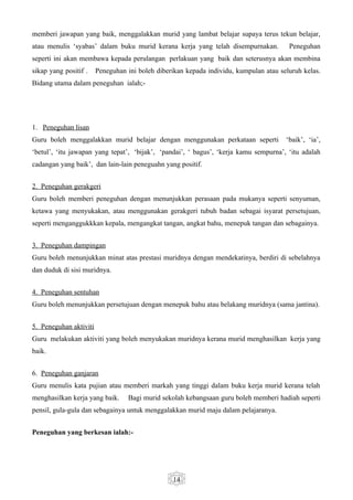 memberi jawapan yang baik, menggalakkan murid yang lambat belajar supaya terus tekun belajar,
atau menulis ‘syabas’ dalam buku murid kerana kerja yang telah disempurnakan.           Peneguhan
seperti ini akan membawa kepada perulangan perlakuan yang baik dan seterusnya akan membina
sikap yang positif .    Peneguhan ini boleh diberikan kepada individu, kumpulan atau seluruh kelas.
Bidang utama dalam peneguhan ialah;-




1. Peneguhan lisan
Guru boleh menggalakkan murid belajar dengan menggunakan perkataan seperti             ‘baik’, ‘ia’,
‘betul’, ‘itu jawapan yang tepat’, ‘bijak’, ‘pandai’, ‘ bagus’, ‘kerja kamu sempurna’, ‘itu adalah
cadangan yang baik’, dan lain-lain peneguahn yang positif.


2. Peneguhan gerakgeri
Guru boleh memberi peneguhan dengan menunjukkan perasaan pada mukanya seperti senyuman,
ketawa yang menyukakan, atau menggunakan gerakgeri tubuh badan sebagai isyarat persetujuan,
seperti menganggukkkan kepala, mengangkat tangan, angkat bahu, menepuk tangan dan sebagainya.


3. Peneguhan dampingan
Guru boleh menunjukkan minat atas prestasi muridnya dengan mendekatinya, berdiri di sebelahnya
dan duduk di sisi muridnya.


4. Peneguhan sentuhan
Guru boleh menunjukkan persetujuan dengan menepuk bahu atau belakang muridnya (sama jantina).


5. Peneguhan aktiviti
Guru melakukan aktiviti yang boleh menyukakan muridnya kerana murid menghasilkan kerja yang
baik.


6. Peneguhan ganjaran
Guru menulis kata pujian atau memberi markah yang tinggi dalam buku kerja murid kerana telah
menghasilkan kerja yang baik.     Bagi murid sekolah kebangsaan guru boleh memberi hadiah seperti
pensil, gula-gula dan sebagainya untuk menggalakkan murid maju dalam pelajaranya.


Peneguhan yang berkesan ialah:-




                                                 14
 
