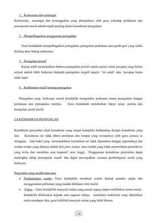 1. Kemesraan dan semangat
Kemesraan, semangat dan kesungguhan yang ditunjukkan oleh guru terhadap perlakuan dan
pencapaian murid adalah aspek penting dalam kemahiran peneguhan.


    2. Mempelbagaikan penggunaan peneguhan


        Guru hendaklah mempelbagaikan peneguhan, peneguhan perkataan atau gerak-geri yang selalu
diulang akan hilang maknanya.


    3. Peneguhan positif
        Kajian telah menunjukkan bahawa peneguhan positif seperti pujian untuk jawapan yang belum
selesai adalah lebih berkesan daripada peneguhan negatif seperti ‘itu salah’ atau ‘jawapan kamu
tidak tepat’.


    4. Kefahaman murid tentang peneguhan


    Peneguhan yang berkesan, murid hendaklah mengetahui perkaitan antara peneguhan dengan
perlakuan dan pencapaian mereka.         Guru hendaklah memikirkan faktor umur, jantina dan
kumpulan sosial murid.


2.8 KEMAHIRAN PENYOALAN


Kemahiran penyoalan ialah kemahiran yang sangat kompleks berbanding dengan kemahiran yang
lain.     Kemahiran ini tidak diberi penilaian dan tempat yang sewajarnya oleh guru semasa ia
mengajar. Ada bukti yang menunjukkkan kemahiran ini tidak digunakan dengan sepenuhnya dan
soalan-soalan yang ditanya adalah dari jenis soalan aras rendah yang tidak memerlukan poemikiran
yang kritis dan membina aras kognatif aras tinggi.       Penggunaan kemahiran penyoalan dapat
meningkat tahap pencapaian murid dan dapat mewujudkan suasana pembelajaran sosial yang
berkesan.


Penyoalan yang mudah atau asas
    •    Pembentukan soalan - Guru hendaklah membuat soalan bentuk pendek, padat dan
         menggunakan perkataan yang mudah difahami oleh murid.
    •     Fokus - Guru hendaklah menyoal soalan yang umum supaya dapat melibatkan ramai murid ,
         hendaklah difokuskan kepada satu tugasan sahaja, sementara maklumat yang diperlukan
         mula mendapat idea, guru bolehlah menyoal soalan yang lebih khusus.



                                                14
 