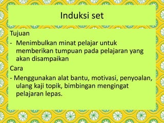 Induksi set
Tujuan
- Menimbulkan minat pelajar untuk
memberikan tumpuan pada pelajaran yang
akan disampaikan
Cara
- Menggunakan alat bantu, motivasi, penyoalan,
ulang kaji topik, bimbingan mengingat
pelajaran lepas.
 