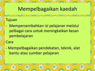 Mempelbagaikan kaedah
Tujuan
- Mempersembahkan isi pelajaran melalui
pelbagai cara untuk meningkatkan kesan
pembelajaran
Cara
- Mempelbagaikan pendekatan, teknik, alat
bantu atau sumber pelajaran
 