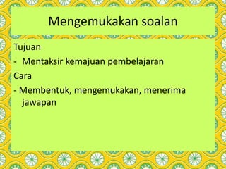 Mengemukakan soalan
Tujuan
- Mentaksir kemajuan pembelajaran
Cara
- Membentuk, mengemukakan, menerima
jawapan
 