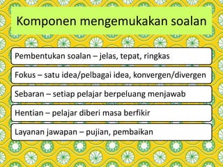 Komponen mengemukakan soalan
Pembentukan soalan – jelas, tepat, ringkas
Fokus – satu idea/pelbagai idea, konvergen/divergen
Sebaran – setiap pelajar berpeluang menjawab
Hentian – pelajar diberi masa berfikir
Layanan jawapan – pujian, pembaikan
 