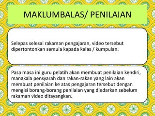 MAKLUMBALAS/ PENILAIAN
Selepas selesai rakaman pengajaran, video tersebut
dipertontonkan semula kepada kelas / kumpulan.
Pasa masa ini guru pelatih akan membuat penilaian kendiri,
manakala pensyarah dan rakan-rakan yang lain akan
membuat penilaian ke atas pengajaran tersebut dengan
mengisi borang-borang penilaian yang diedarkan sebelum
rakaman video ditayangkan.
 
