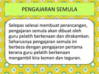 PENGAJARAN SEMULA
Selepas selesai membuat perancangan,
pengajaran semula akan dibuat oleh
guru pelatih berkenaan dan dirakamkan.
Seharusnya pengajaran semula ini
berbeza dengan pengajaran pertama
kerana guru pelatih berkenaan
mengambil kira komen dan teguran.
 
