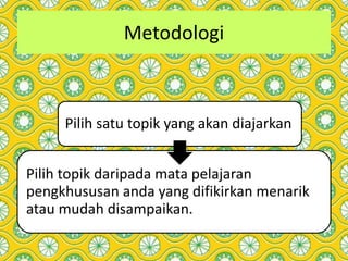 Metodologi
Pilih satu topik yang akan diajarkan
Pilih topik daripada mata pelajaran
pengkhususan anda yang difikirkan menarik
atau mudah disampaikan.
 