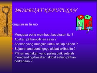 MEMBUAT KEPUTUSAN

♦ Pengurusan lisan:-


      Mengapa perlu membuat keputusan itu ?
      Apakah pilihan-pilihan saya ?
      Apakah yang mungkin untuk setiap pilihan ?
      Sejauhmana pentingnya akibat-akibat itu ?
      Pilihan manakah yang paling baik setelah
       membanding-bezakan akibat setiap pilihan
       berkenaan ?
 