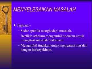 MENYELESAIKAN MASALAH

♦ Tujuan:-
  – Sedar apabila menghadapi masalah.
  – Berfikir sebelum mengambil tindakan untuk
    mengatasi masalah berkenaan.
  – Mengambil tindakan untuk mengatasi masalah
    dengan berkeyakinan.
 