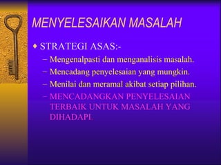 MENYELESAIKAN MASALAH
♦ STRATEGI ASAS:-
   – Mengenalpasti dan menganalisis masalah.
   – Mencadang penyelesaian yang mungkin.
   – Menilai dan meramal akibat setiap pilihan.
   – MENCADANGKAN PENYELESAIAN
     TERBAIK UNTUK MASALAH YANG
     DIHADAPI.
 