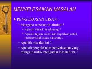 MENYELESAIKAN MASALAH
♦ PENGURUSAN LISAN:-
   – Mengapa masalah itu timbul ?
     • Apakah situasi itu sekarang ?
     • Apakah tujuan, minat dan keperluan untuk
       memperbaiki situasi sekarang ?
  – Apakah masalah ini ?
  – Apakah penyelesaian-penyelesaian yang
    mungkin untuk mengatasi masalah ini ?
 