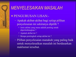 MENYELESAIKAN MASALAH
♦ PENGURUSAN LISAN:-
   – Apakah akibat-akibat bagi setiap pilihan
     penyelesaian ini sekiranya dipilih ?
      • Jenis akibat yang mana adalah penting untuk
        dipertimbangkan ?
      • Apakah akibat ini ?
      • Betapa pentingkah setiap akibat ini ?
   – Pilihan penyelesaian manakah yang paling baik
     untuk menyelesaikan masalah ini berdasarkan
     maklumat tersebut.
 