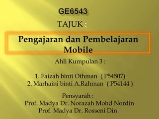 TAJUK :
Pengajaran dan Pembelajaran
          Mobile
           Ahli Kumpulan 3 :

     1. Faizah binti Othman ( P54507)
  2. Marhaini binti A.Rahman ( P54144 )
              Pensyarah :
 Prof. Madya Dr. Norazah Mohd Nordin
      Prof. Madya Dr. Rosseni Din
 