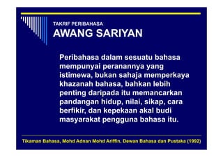 TAKRIF PERIBAHASA

            AWANG SARIYAN

               Peribahasa dalam sesuatu bahasa
               mempunyai peranannya yang
               istimewa, bukan sahaja memperkaya
                          ,          j      p     y
               khazanah bahasa, bahkan lebih
               p
               penting daripada itu memancarkan
                      g     p
               pandangan hidup, nilai, sikap, cara
               berfikir, dan kepekaan akal budi
                               p
               masyarakat pengguna bahasa itu.

Tikaman Bahasa, Mohd Adnan Mohd Ariffin, Dewan Bahasa dan Pustaka (1992)
 