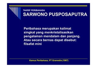 TAKRIF PERIBAHASA

SARWONO PUSPOSAPUTRA

Peribahasa merupakan kalimat
singkat yang menkristalisasikan
    g    y g
pengalaman mendalam dan panjang.
Atau secara bernas dapat disebut:
                     p
filsafat mini




    Kamus Peribahasa, PT Gramedia (1987)
 