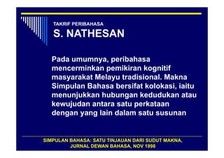 TAKRIF PERIBAHASA

   S. NATHESAN

  Pada umumnya, peribahasa
  mencerminkan pemikiran kognitif
  masyarakat Melayu tradisional. Makna
  Simpulan Bahasa bersifat kolokasi, iaitu
  menunjukkan hubungan kedudukan atau
  kewujudan antara satu perkataan
  dengan yang lain dalam satu susunan


SIMPULAN BAHASA: SATU TINJAUAN DARI SUDUT MAKNA,
         JURNAL DEWAN BAHASA, NOV 1998
 