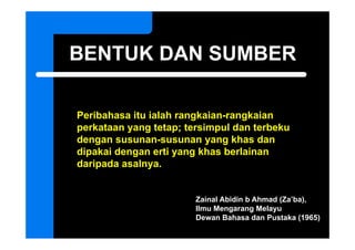 BENTUK DAN SUMBER

Peribahasa itu ialah rangkaian-rangkaian
perkataan yang t t
   k t          tetap; t i
                       tersimpul d t b k
                               l dan terbeku
dengan susunan-susunan yang khas dan
dipakai dengan erti yang khas berlainan
daripada asalnya.


                        Zainal Abidin b Ahmad (Za’ba),
                        Ilmu Mengarang Melayu
                        Dewan Bahasa dan Pustaka (1965)
 