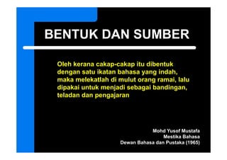 BENTUK DAN SUMBER

 Oleh k
 Ol h kerana cakap-cakap it dib t k
               k      k itu dibentuk
 dengan satu ikatan bahasa yang indah,
 maka melekatlah di mulut orang ramai lalu
                                ramai,
 dipakai untuk menjadi sebagai bandingan,
 teladan dan pengajaran
             p g j




                               Mohd Yusof Mustafa
                                    Mestika Bahasa
                    Dewan Bahasa dan Pustaka (1965)
 