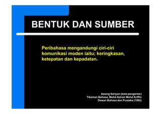 BENTUK DAN SUMBER

 Peribahasa mengandungi ciri-ciri
 komunikasi moden iaitu; keringkasan,
 ketepatan dan kepadatan.




                              Awang Sariyan (kata pengantar)
                    Tikaman Bahasa, Mohd Adnan Mohd Ariffin
                           Dewan Bahasa dan Pustaka (1992)
 