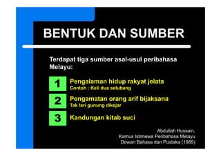 BENTUK DAN SUMBER
Terdapat tiga sumber asal-usul peribahasa
                     asal usul
Melayu:

 1    Pengalaman hidup rakyat jelata
      Contoh : Keli dua selubang


 2    Pengamatan orang arif bijaksana
      Tak lari gunung dikejar


 3    Kandungan kitab suci

                                           Abdullah Hussain
                                                    Hussain,
                           Kamus Istimewa Peribahasa Melayu
                            Dewan Bahasa dan Pustaka (1989)
 