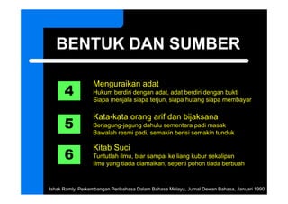 BENTUK DAN SUMBER

      4
                  Menguraikan adat
                  Hukum berdiri dengan adat, adat berdiri dengan bukti
                  Siapa menjala siapa terjun, siapa hutang siapa membayar
                     p     j       p     j ,     p       g    p        y



      5
                  Kata-kata orang arif dan bijaksana
                  Berjagung-jagung
                  Berjagung jagung dahulu sementara padi masak
                  Bawalah resmi padi, semakin berisi semakin tunduk


      6
                  Kitab Suci
                  Tuntutlah ilmu, biar sampai ke liang kubur sekalipun
                  Ilmu yang tiada diamalkan, seperti pohon tiada berbuah



Ishak Ramly, Perkembangan Peribahasa Dalam Bahasa Melayu, Jurnal Dewan Bahasa, Januari 1990
 