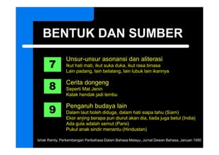 BENTUK DAN SUMBER

      7
               Unsur unsur
               Unsur-unsur asonansi dan aliterasi
               Ikut hati mati, ikut suka duka, ikut rasa binasa
               Lain padang, lain belalang, lain lubuk lain ikannya


      8
               Cerita dongeng
               Seperti Mat Jenin
               Katak hendak jadi lembu


      9
               Pengaruh budaya lain
               Dalam laut boleh diduga dalam hati siapa tahu (Siam)
                                 diduga,
               Ekor anjing berapa pun diurut akan dia, tiada juga betul (India)
               Ada gula adalah semut (Parsi)
               Pukul anak sindir menantu (Hindustan)

Ishak Ramly, Perkembangan Peribahasa Dalam Bahasa Melayu, Jurnal Dewan Bahasa, Januari 1990
 